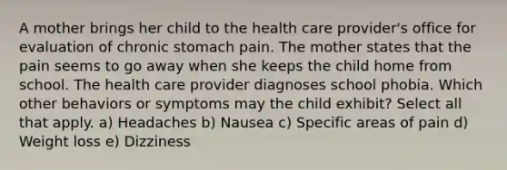 A mother brings her child to the health care provider's office for evaluation of chronic stomach pain. The mother states that the pain seems to go away when she keeps the child home from school. The health care provider diagnoses school phobia. Which other behaviors or symptoms may the child exhibit? Select all that apply. a) Headaches b) Nausea c) Specific areas of pain d) Weight loss e) Dizziness