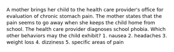 A mother brings her child to the health care provider's office for evaluation of chronic stomach pain. The mother states that the pain seems to go away when she keeps the child home from school. The health care provider diagnoses school phobia. Which other behaviors may the child exhibit? 1. nausea 2. headaches 3. weight loss 4. dizziness 5. specific areas of pain