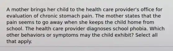 A mother brings her child to the health care provider's office for evaluation of chronic stomach pain. The mother states that the pain seems to go away when she keeps the child home from school. The health care provider diagnoses school phobia. Which other behaviors or symptoms may the child exhibit? Select all that apply.