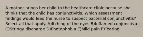 A mother brings her child to the healthcare clinic because she thinks that the child has conjunctivitis. Which assessment findings would lead the nurse to suspect bacterial conjunctivitis? Select all that apply. A)Itching of the eyes B)Inflamed conjunctiva C)Stringy discharge D)Photophobia E)Mild pain F)Tearing