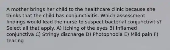 A mother brings her child to the healthcare clinic because she thinks that the child has conjunctivitis. Which assessment findings would lead the nurse to suspect bacterial conjunctivitis? Select all that apply. A) Itching of the eyes B) Inflamed conjunctiva C) Stringy discharge D) Photophobia E) Mild pain F) Tearing