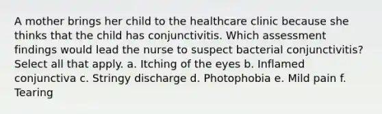 A mother brings her child to the healthcare clinic because she thinks that the child has conjunctivitis. Which assessment findings would lead the nurse to suspect bacterial conjunctivitis? Select all that apply. a. Itching of the eyes b. Inflamed conjunctiva c. Stringy discharge d. Photophobia e. Mild pain f. Tearing