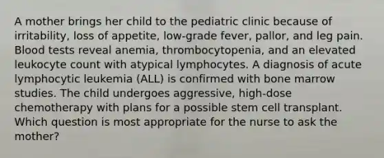 A mother brings her child to the pediatric clinic because of irritability, loss of appetite, low-grade fever, pallor, and leg pain. Blood tests reveal anemia, thrombocytopenia, and an elevated leukocyte count with atypical lymphocytes. A diagnosis of acute lymphocytic leukemia (ALL) is confirmed with bone marrow studies. The child undergoes aggressive, high-dose chemotherapy with plans for a possible stem cell transplant. Which question is most appropriate for the nurse to ask the mother?