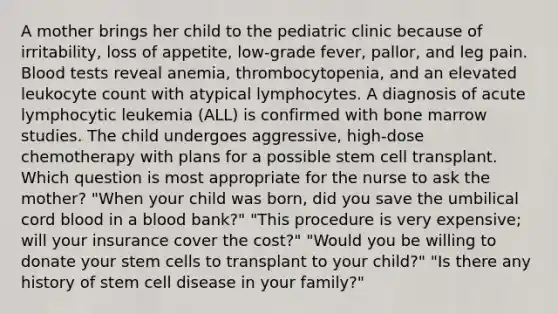 A mother brings her child to the pediatric clinic because of irritability, loss of appetite, low-grade fever, pallor, and leg pain. Blood tests reveal anemia, thrombocytopenia, and an elevated leukocyte count with atypical lymphocytes. A diagnosis of acute lymphocytic leukemia (ALL) is confirmed with bone marrow studies. The child undergoes aggressive, high-dose chemotherapy with plans for a possible stem cell transplant. Which question is most appropriate for the nurse to ask the mother? "When your child was born, did you save the umbilical cord blood in a blood bank?" "This procedure is very expensive; will your insurance cover the cost?" "Would you be willing to donate your stem cells to transplant to your child?" "Is there any history of stem cell disease in your family?"