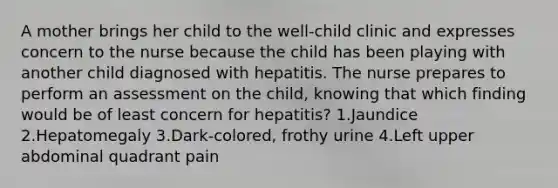 A mother brings her child to the well-child clinic and expresses concern to the nurse because the child has been playing with another child diagnosed with hepatitis. The nurse prepares to perform an assessment on the child, knowing that which finding would be of least concern for hepatitis? 1.Jaundice 2.Hepatomegaly 3.Dark-colored, frothy urine 4.Left upper abdominal quadrant pain