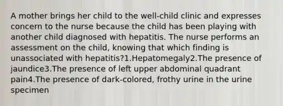 A mother brings her child to the well-child clinic and expresses concern to the nurse because the child has been playing with another child diagnosed with hepatitis. The nurse performs an assessment on the child, knowing that which finding is unassociated with hepatitis?1.Hepatomegaly2.The presence of jaundice3.The presence of left upper abdominal quadrant pain4.The presence of dark-colored, frothy urine in the urine specimen