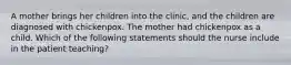 A mother brings her children into the clinic, and the children are diagnosed with chickenpox. The mother had chickenpox as a child. Which of the following statements should the nurse include in the patient teaching?