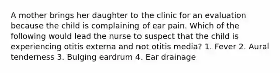 A mother brings her daughter to the clinic for an evaluation because the child is complaining of ear pain. Which of the following would lead the nurse to suspect that the child is experiencing otitis externa and not otitis media? 1. Fever 2. Aural tenderness 3. Bulging eardrum 4. Ear drainage