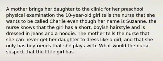 A mother brings her daughter to the clinic for her preschool physical examination the 10-year-old girl tells the nurse that she wants to be called Charlie even though her name is Suzanne, the nurse knows that the girl has a short, boyish hairstyle and is dressed in jeans and a hoodie. The mother tells the nurse that she can never get her daughter to dress like a girl, and that she only has boyfriends that she plays with. What would the nurse suspect that the little girl has