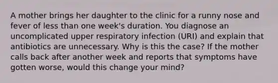 A mother brings her daughter to the clinic for a runny nose and fever of less than one week's duration. You diagnose an uncomplicated upper respiratory infection (URI) and explain that antibiotics are unnecessary. Why is this the case? If the mother calls back after another week and reports that symptoms have gotten worse, would this change your mind?