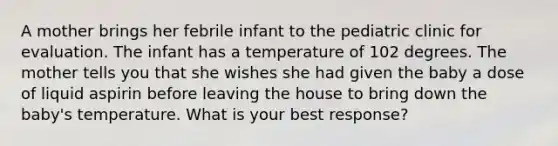 A mother brings her febrile infant to the pediatric clinic for evaluation. The infant has a temperature of 102 degrees. The mother tells you that she wishes she had given the baby a dose of liquid aspirin before leaving the house to bring down the baby's temperature. What is your best response?