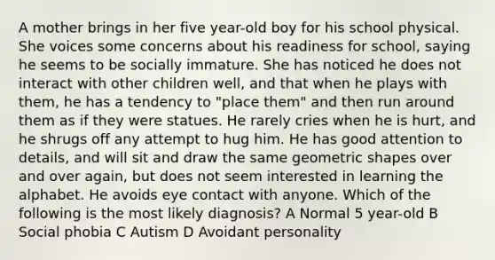 A mother brings in her five year-old boy for his school physical. She voices some concerns about his readiness for school, saying he seems to be socially immature. She has noticed he does not interact with other children well, and that when he plays with them, he has a tendency to "place them" and then run around them as if they were statues. He rarely cries when he is hurt, and he shrugs off any attempt to hug him. He has good attention to details, and will sit and draw the same geometric shapes over and over again, but does not seem interested in learning the alphabet. He avoids eye contact with anyone. Which of the following is the most likely diagnosis? A Normal 5 year-old B Social phobia C Autism D Avoidant personality