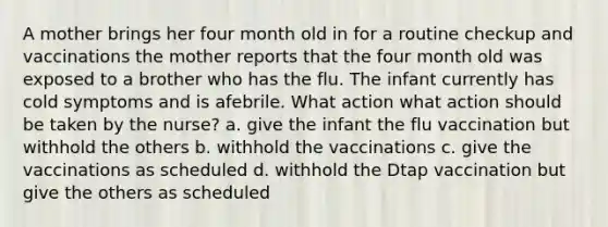 A mother brings her four month old in for a routine checkup and vaccinations the mother reports that the four month old was exposed to a brother who has the flu. The infant currently has cold symptoms and is afebrile. What action what action should be taken by the nurse? a. give the infant the flu vaccination but withhold the others b. withhold the vaccinations c. give the vaccinations as scheduled d. withhold the Dtap vaccination but give the others as scheduled