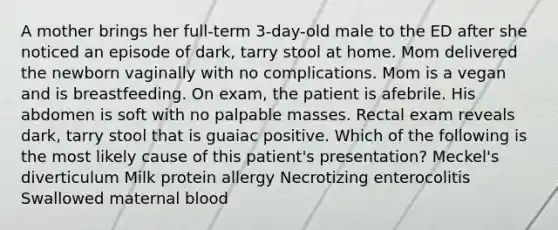 A mother brings her full-term 3-day-old male to the ED after she noticed an episode of dark, tarry stool at home. Mom delivered the newborn vaginally with no complications. Mom is a vegan and is breastfeeding. On exam, the patient is afebrile. His abdomen is soft with no palpable masses. Rectal exam reveals dark, tarry stool that is guaiac positive. Which of the following is the most likely cause of this patient's presentation? Meckel's diverticulum Milk protein allergy Necrotizing enterocolitis Swallowed maternal blood