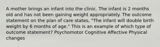 A mother brings an infant into the clinic. The infant is 2 months old and has not been gaining weight appropriately. The outcome statement on the plan of care states, "The infant will double birth weight by 6 months of age." This is an example of which type of outcome statement? Psychomotor Cognitive Affective Physical changes