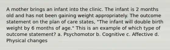 A mother brings an infant into the clinic. The infant is 2 months old and has not been gaining weight appropriately. The outcome statement on the plan of care states, "The infant will double birth weight by 6 months of age." This is an example of which type of outcome statement? a. Psychomotor b. Cognitive c. Affective d. Physical changes