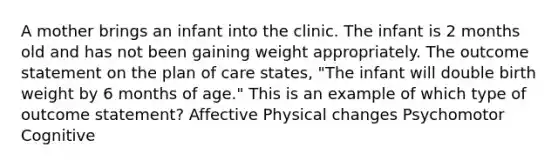 A mother brings an infant into the clinic. The infant is 2 months old and has not been gaining weight appropriately. The outcome statement on the plan of care states, "The infant will double birth weight by 6 months of age." This is an example of which type of outcome statement? Affective Physical changes Psychomotor Cognitive