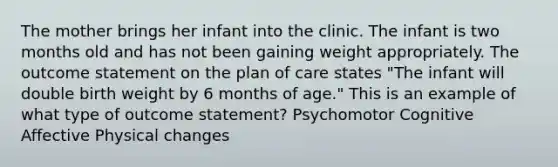 The mother brings her infant into the clinic. The infant is two months old and has not been gaining weight appropriately. The outcome statement on the plan of care states "The infant will double birth weight by 6 months of age." This is an example of what type of outcome statement? Psychomotor Cognitive Affective Physical changes