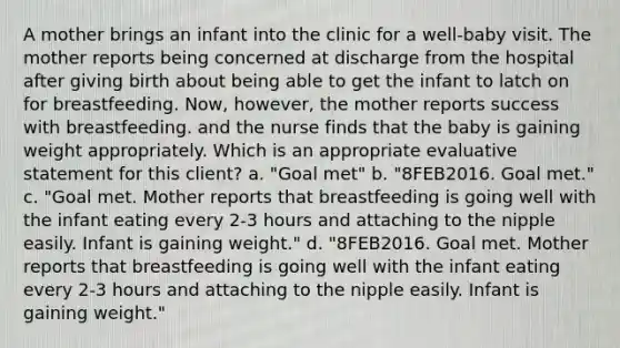 A mother brings an infant into the clinic for a well-baby visit. The mother reports being concerned at discharge from the hospital after giving birth about being able to get the infant to latch on for breastfeeding. Now, however, the mother reports success with breastfeeding. and the nurse finds that the baby is gaining weight appropriately. Which is an appropriate evaluative statement for this client? a. "Goal met" b. "8FEB2016. Goal met." c. "Goal met. Mother reports that breastfeeding is going well with the infant eating every 2-3 hours and attaching to the nipple easily. Infant is gaining weight." d. "8FEB2016. Goal met. Mother reports that breastfeeding is going well with the infant eating every 2-3 hours and attaching to the nipple easily. Infant is gaining weight."