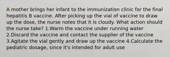 A mother brings her infant to the immunization clinic for the final hepatitis B vaccine. After picking up the vial of vaccine to draw up the dose, the nurse notes that it is cloudy. What action should the nurse take? 1.Warm the vaccine under running water 2.Discard the vaccine and contact the supplier of the vaccine 3.Agitate the vial gently and draw up the vaccine 4.Calculate the pediatric dosage, since it's intended for adult use