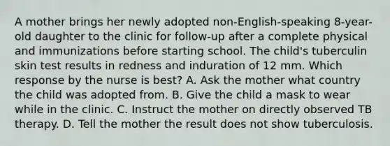 A mother brings her newly adopted non-English-speaking 8-year-old daughter to the clinic for follow-up after a complete physical and immunizations before starting school. The child's tuberculin skin test results in redness and induration of 12 mm. Which response by the nurse is best? A. Ask the mother what country the child was adopted from. B. Give the child a mask to wear while in the clinic. C. Instruct the mother on directly observed TB therapy. D. Tell the mother the result does not show tuberculosis.