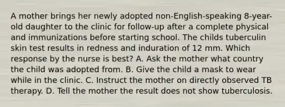 A mother brings her newly adopted non-English-speaking 8-year-old daughter to the clinic for follow-up after a complete physical and immunizations before starting school. The childs tuberculin skin test results in redness and induration of 12 mm. Which response by the nurse is best? A. Ask the mother what country the child was adopted from. B. Give the child a mask to wear while in the clinic. C. Instruct the mother on directly observed TB therapy. D. Tell the mother the result does not show tuberculosis.