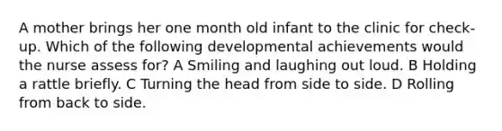 A mother brings her one month old infant to the clinic for check-up. Which of the following developmental achievements would the nurse assess for? A Smiling and laughing out loud. B Holding a rattle briefly. C Turning the head from side to side. D Rolling from back to side.