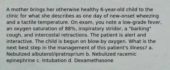 A mother brings her otherwise healthy 6-year-old child to the clinic for what she describes as one day of new-onset wheezing and a tactile temperature. On exam, you note a low-grade fever, an oxygen saturation of 88%, inspiratory stridor, a "barking" cough, and intercostal retractions. The patient is alert and interactive. The child is begun on blow-by oxygen. What is the next best step in the management of this patient's illness? a. Nebulized albuterol/ipratroprium b. Nebulized racemic epinephrine c. Intubation d. Dexamethasone