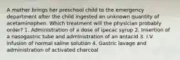 A mother brings her preschool child to the emergency department after the child ingested an unknown quantity of acetaminophen. Which treatment will the physician probably order? 1. Administration of a dose of ipecac syrup 2. Insertion of a nasogastric tube and administration of an antacid 3. I.V. infusion of normal saline solution 4. Gastric lavage and administration of activated charcoal