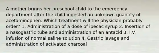 A mother brings her preschool child to the emergency department after the child ingested an unknown quantity of acetaminophen. Which treatment will the physician probably order? 1. Administration of a dose of ipecac syrup 2. Insertion of a nasogastric tube and administration of an antacid 3. I.V. infusion of normal saline solution 4. Gastric lavage and administration of activated charcoal