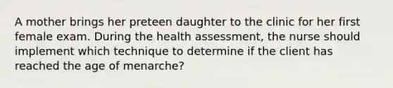 A mother brings her preteen daughter to the clinic for her first female exam. During the health assessment, the nurse should implement which technique to determine if the client has reached the age of menarche?