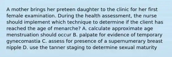 A mother brings her preteen daughter to the clinic for her first female examination. During the health assessment, the nurse should implement which technique to determine if the client has reached the age of menarche? A. calculate approximate age menstruation should occur B. palpate for evidence of temporary gynecomastia C. assess for presence of a supernumerary breast nipple D. use the tanner staging to determine sexual maturity