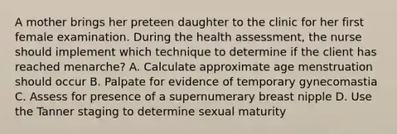 A mother brings her preteen daughter to the clinic for her first female examination. During the health assessment, the nurse should implement which technique to determine if the client has reached menarche? A. Calculate approximate age menstruation should occur B. Palpate for evidence of temporary gynecomastia C. Assess for presence of a supernumerary breast nipple D. Use the Tanner staging to determine sexual maturity