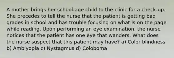 A mother brings her school-age child to the clinic for a check-up. She precedes to tell the nurse that the patient is getting bad grades in school and has trouble focusing on what is on the page while reading. Upon performing an eye examination, the nurse notices that the patient has one eye that wanders. What does the nurse suspect that this patient may have? a) Color blindness b) Amblyopia c) Nystagmus d) Coloboma