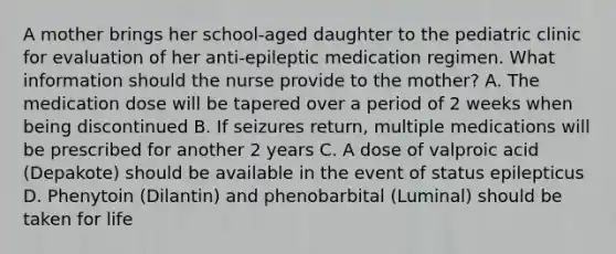 A mother brings her school-aged daughter to the pediatric clinic for evaluation of her anti-epileptic medication regimen. What information should the nurse provide to the mother? A. The medication dose will be tapered over a period of 2 weeks when being discontinued B. If seizures return, multiple medications will be prescribed for another 2 years C. A dose of valproic acid (Depakote) should be available in the event of status epilepticus D. Phenytoin (Dilantin) and phenobarbital (Luminal) should be taken for life