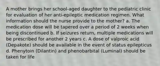 A mother brings her school-aged daughter to the pediatric clinic for evaluation of her anti-epileptic medication regimen. What information should the nurse provide to the mother? a. The medication dose will be tapered over a period of 2 weeks when being discontinued b. If seizures return, multiple medications will be prescribed for another 2 years c. A dose of valproic acid (Depakote) should be available in the event of status epilepticus d. Phenytoin (Dilantin) and phenobarbital (Luminal) should be taken for life