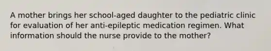 A mother brings her school-aged daughter to the pediatric clinic for evaluation of her anti-epileptic medication regimen. What information should the nurse provide to the mother?