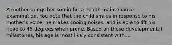 A mother brings her son in for a health maintenance examination. You note that the child smiles in response to his mother's voice, he makes cooing noises, and is able to lift his head to 45 degrees when prone. Based on these developmental milestones, his age is most likely consistent with....