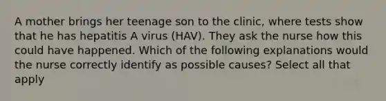 A mother brings her teenage son to the clinic, where tests show that he has hepatitis A virus (HAV). They ask the nurse how this could have happened. Which of the following explanations would the nurse correctly identify as possible causes? Select all that apply