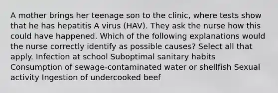 A mother brings her teenage son to the clinic, where tests show that he has hepatitis A virus (HAV). They ask the nurse how this could have happened. Which of the following explanations would the nurse correctly identify as possible causes? Select all that apply. Infection at school Suboptimal sanitary habits Consumption of sewage-contaminated water or shellfish Sexual activity Ingestion of undercooked beef