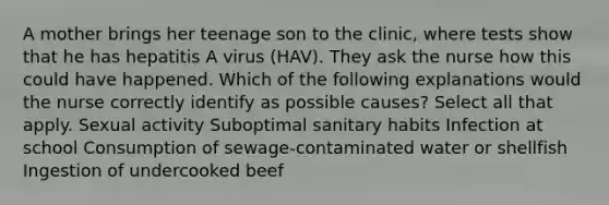 A mother brings her teenage son to the clinic, where tests show that he has hepatitis A virus (HAV). They ask the nurse how this could have happened. Which of the following explanations would the nurse correctly identify as possible causes? Select all that apply. Sexual activity Suboptimal sanitary habits Infection at school Consumption of sewage-contaminated water or shellfish Ingestion of undercooked beef