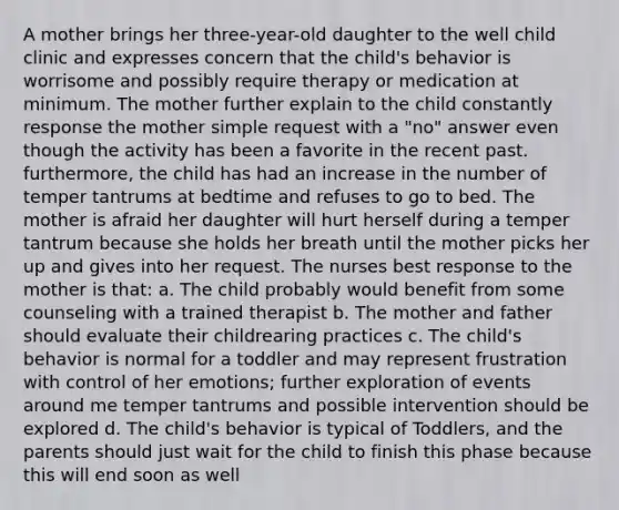 A mother brings her three-year-old daughter to the well child clinic and expresses concern that the child's behavior is worrisome and possibly require therapy or medication at minimum. The mother further explain to the child constantly response the mother simple request with a "no" answer even though the activity has been a favorite in the recent past. furthermore, the child has had an increase in the number of temper tantrums at bedtime and refuses to go to bed. The mother is afraid her daughter will hurt herself during a temper tantrum because she holds her breath until the mother picks her up and gives into her request. The nurses best response to the mother is that: a. The child probably would benefit from some counseling with a trained therapist b. The mother and father should evaluate their childrearing practices c. The child's behavior is normal for a toddler and may represent frustration with control of her emotions; further exploration of events around me temper tantrums and possible intervention should be explored d. The child's behavior is typical of Toddlers, and the parents should just wait for the child to finish this phase because this will end soon as well