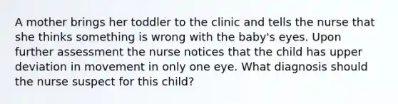 A mother brings her toddler to the clinic and tells the nurse that she thinks something is wrong with the baby's eyes. Upon further assessment the nurse notices that the child has upper deviation in movement in only one eye. What diagnosis should the nurse suspect for this child?