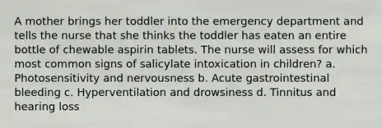 A mother brings her toddler into the emergency department and tells the nurse that she thinks the toddler has eaten an entire bottle of chewable aspirin tablets. The nurse will assess for which most common signs of salicylate intoxication in children? a. Photosensitivity and nervousness b. Acute gastrointestinal bleeding c. Hyperventilation and drowsiness d. Tinnitus and hearing loss