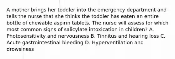 A mother brings her toddler into the emergency department and tells the nurse that she thinks the toddler has eaten an entire bottle of chewable aspirin tablets. The nurse will assess for which most common signs of salicylate intoxication in children? A. Photosensitivity and nervousness B. Tinnitus and hearing loss C. Acute gastrointestinal bleeding D. Hyperventilation and drowsiness