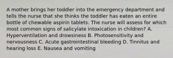 A mother brings her toddler into the emergency department and tells the nurse that she thinks the toddler has eaten an entire bottle of chewable aspirin tablets. The nurse will assess for which most common signs of salicylate intoxication in children? A. Hyperventilation and drowsiness B. Photosensitivity and nervousness C. Acute gastrointestinal bleeding D. Tinnitus and hearing loss E. Nausea and vomiting