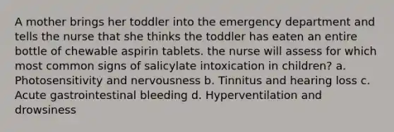 A mother brings her toddler into the emergency department and tells the nurse that she thinks the toddler has eaten an entire bottle of chewable aspirin tablets. the nurse will assess for which most common signs of salicylate intoxication in children? a. Photosensitivity and nervousness b. Tinnitus and hearing loss c. Acute gastrointestinal bleeding d. Hyperventilation and drowsiness