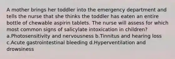 A mother brings her toddler into the emergency department and tells the nurse that she thinks the toddler has eaten an entire bottle of chewable aspirin tablets. The nurse will assess for which most common signs of salicylate intoxication in children? a.Photosensitivity and nervousness b.Tinnitus and hearing loss c.Acute gastrointestinal bleeding d.Hyperventilation and drowsiness