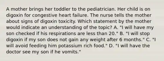 A mother brings her toddler to the pediatrician. Her child is on digoxin for congestive heart failure. The nurse tells the mother about signs of digoxin toxicity. Which statement by the mother would indicate an understanding of the topic? A. "I will have my son checked if his respirations are less than 20." B. "I will stop digoxin if my son does not gain any weight after 6 months." C. "I will avoid feeding him potassium rich food." D. "I will have the doctor see my son if he vomits."