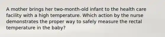 A mother brings her two-month-old infant to the health care facility with a high temperature. Which action by the nurse demonstrates the proper way to safely measure the rectal temperature in the baby?